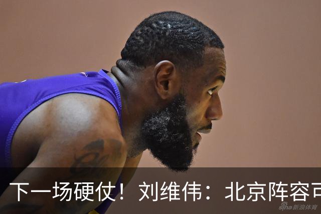 下一场硬仗！刘维伟：北京阵容可以说是国家队 但主场肯定全力争胜