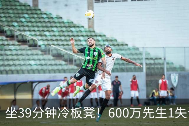 坐39分钟冷板凳！600万先生1失误1被盖1犯规，1分钟填满负面数据栏