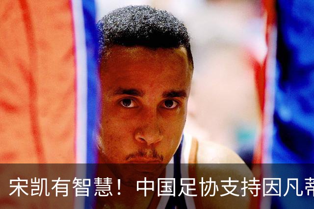 宋凯有智慧！中国足协支持因凡蒂诺连任 想进世界杯不能被亚足联孤立