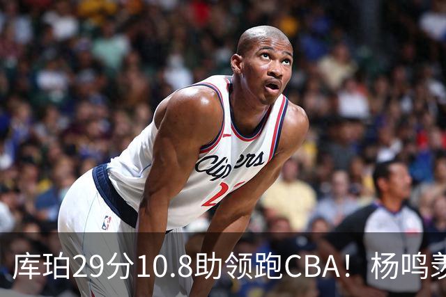 库珀29分10.8助领跑CBA！杨鸣羡慕了：去年有他在我也不用干解说