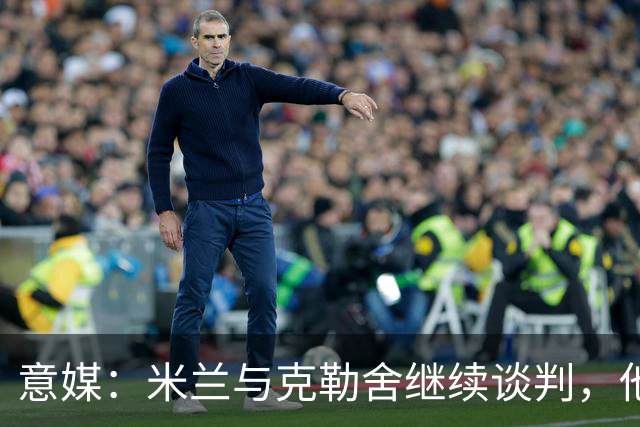 意媒：米兰与克勒舍继续谈判，他希望全面负责球队的竞技事务