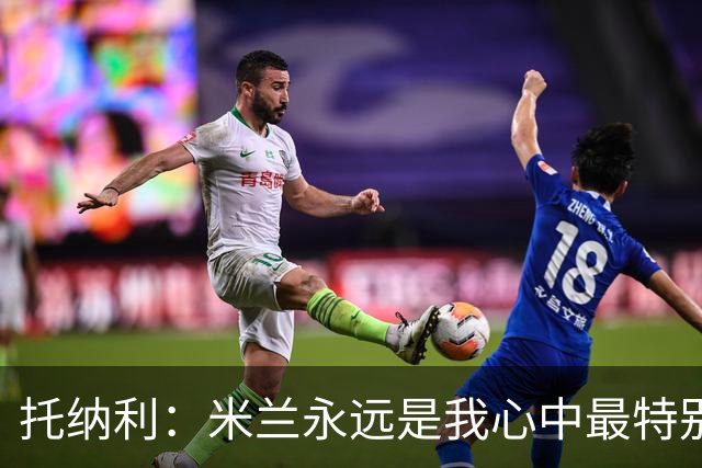 托纳利：米兰永远是我心中最特别的球队，我还是会一直关注他们