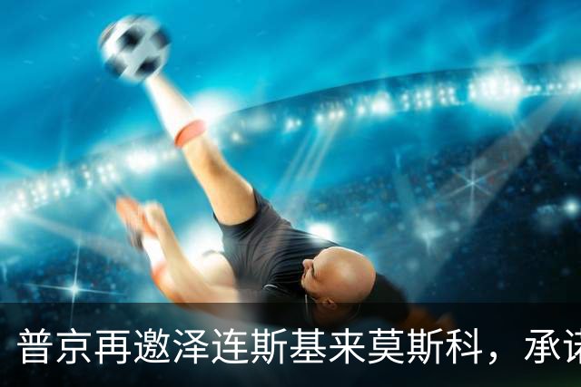 普京再邀泽连斯基来莫斯科，承诺保障安全，但要求先谈妥和平协议