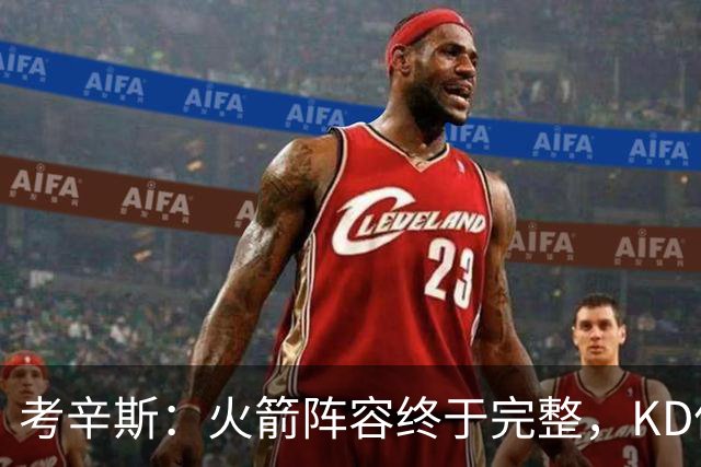 考辛斯：火箭阵容终于完整，KD依然出色亚当斯回归是巨大提升