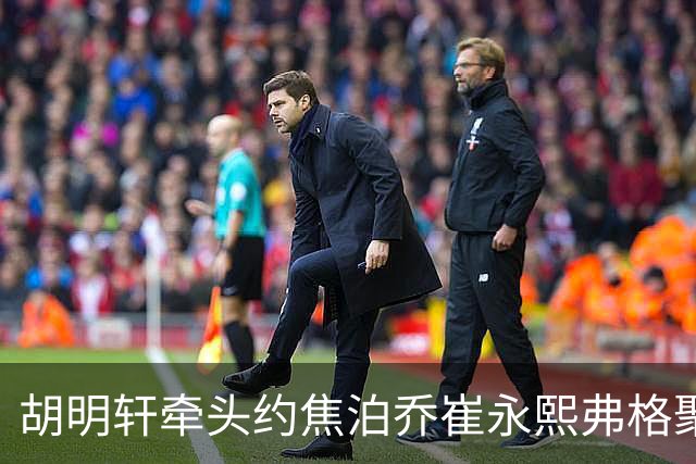 胡明轩牵头约焦泊乔崔永熙弗格聚餐 徐杰缺席 这次私下小聚直接加速广东阵容磨合
