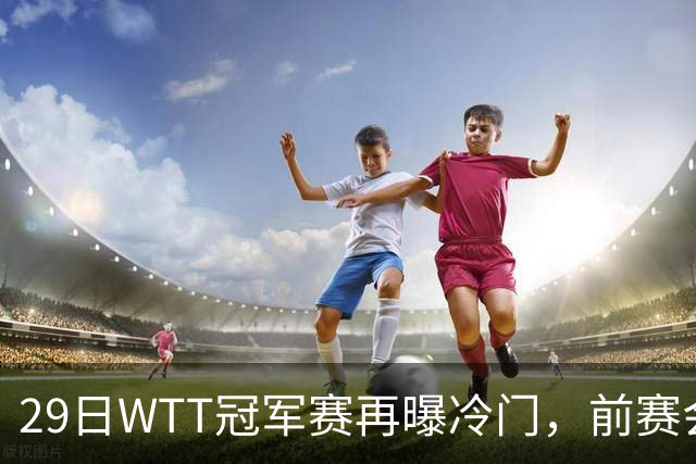 29日WTT冠军赛再曝冷门，前赛会冠军一轮游，陈幸同渔翁得利