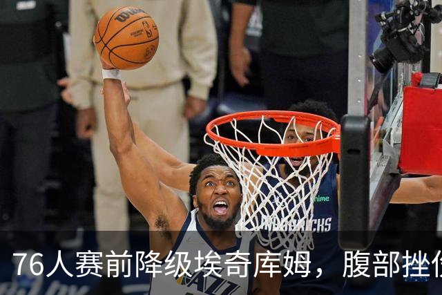 76人赛前降级埃奇库姆，腹部挫伤出战成疑