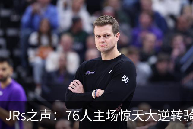 JRs之声：76人主场惊天大逆转骑士，詹姆斯带队终结英雄球时代？